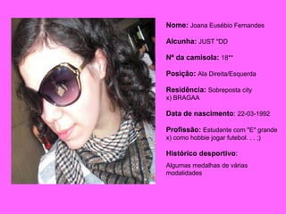 Nome:   Joana Eusébio Fernandes Alcunha:   JUST "DD Nº da camisola:  18** Posição:  Ala Direita/Esquerda Residência:   Sobreposta city x) BRAGAA  Data de nascimento :  22-03-1992 Profissão:  Estudante com "E" grande x) como hobbie jogar futebol. . . ;)  Histórico desportivo :  Algumas medalhas de várias modalidades  