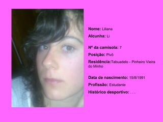 Nome:   Liliana Alcunha:   Li Nº da camisola:   7 Posição:   Pivô Residência: Tabuadelo   -   Pinheiro Vieira do Minho Data de nascimento:   15/8/1991 Profissão:   Estudante Histórico desportivo:   . . .   