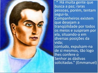 “ Há muita gente que
busca a paz; raras
pessoas, porém, tentam
segui-la.
Companheiros existem
que desejam a
tranqüilidade por todos
os meios e suspiram por
ela, situando-a em
diversas posições da
vida;
contudo, expulsam-na
de si mesmos, tão logo
lhes confere o
Senhor as dádivas
solicitadas.” (Emmanuel)
 
