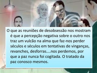 O que as reuniões de desobsessão nos mostram
é que a percepção negativa sobre o outro nos
traz um vulcão na alma que faz-nos perder
séculos e séculos em tentativas de vinganças,
revanches, desforras....nos perdemos, por
que a paz nunca foi cogitada. O tratado da
paz conosco mesmos.
 