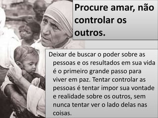 Deixar de buscar o poder sobre as
pessoas e os resultados em sua vida
é o primeiro grande passo para
viver em paz. Tentar controlar as
pessoas é tentar impor sua vontade
e realidade sobre os outros, sem
nunca tentar ver o lado delas nas
coisas.
Procure amar, não
controlar os
outros.
 