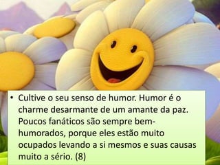 • Cultive o seu senso de humor. Humor é o
charme desarmante de um amante da paz.
Poucos fanáticos são sempre bem-
humorados, porque eles estão muito
ocupados levando a si mesmos e suas causas
muito a sério. (8)
 