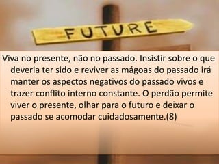 Viva no presente, não no passado. Insistir sobre o que
deveria ter sido e reviver as mágoas do passado irá
manter os aspectos negativos do passado vivos e
trazer conflito interno constante. O perdão permite
viver o presente, olhar para o futuro e deixar o
passado se acomodar cuidadosamente.(8)
 