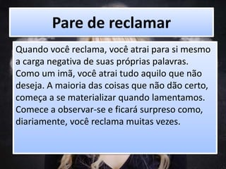Pare de reclamar
Quando você reclama, você atrai para si mesmo
a carga negativa de suas próprias palavras.
Como um imã, você atrai tudo aquilo que não
deseja. A maioria das coisas que não dão certo,
começa a se materializar quando lamentamos.
Comece a observar-se e ficará surpreso como,
diariamente, você reclama muitas vezes.
 
