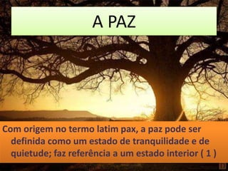 A PAZ
Com origem no termo latim pax, a paz pode ser
definida como um estado de tranquilidade e de
quietude; faz referência a um estado interior ( 1 )
 
