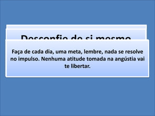 Busque a Paz e siga-aDesconfie de si mesmoOlhe para a situação de conflito como alguém de fora.
Tente se ver e responda: o que eu quero daqui para
frente?
Preocupe-se apenas em se ver e olhar pra você da
forma que você quer ser visto.
Faça de cada dia, uma meta, lembre, nada se resolve
no impulso. Nenhuma atitude tomada na angústia vai
te libertar.
 