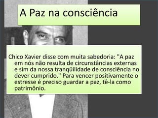 Chico Xavier disse com muita sabedoria: "A paz
em nós não resulta de circunstâncias externas
e sim da nossa tranqüilidade de consciência no
dever cumprido." Para vencer positivamente o
estresse é preciso guardar a paz, tê-la como
patrimônio.
A Paz na consciência
 