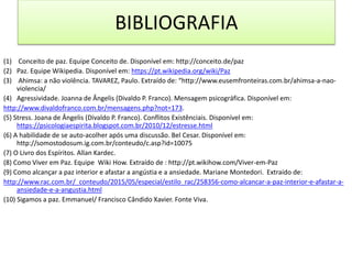 BIBLIOGRAFIA
(1) Conceito de paz. Equipe Conceito de. Disponível em: http://conceito.de/paz
(2) Paz. Equipe Wikipedia. Disponível em: https://pt.wikipedia.org/wiki/Paz
(3) Ahimsa: a não violência. TAVAREZ, Paulo. Extraído de: “http://www.eusemfronteiras.com.br/ahimsa-a-nao-
violencia/
(4) Agressividade. Joanna de Ângelis (Divaldo P. Franco). Mensagem psicográfica. Disponível em:
http://www.divaldofranco.com.br/mensagens.php?not=173.
(5) Stress. Joana de Ângelis (Divaldo P. Franco). Conflitos Existênciais. Disponível em:
https://psicologiaespirita.blogspot.com.br/2010/12/estresse.html
(6) A habilidade de se auto-acolher após uma discussão. Bel Cesar. Disponível em:
http://somostodosum.ig.com.br/conteudo/c.asp?id=10075
(7) O Livro dos Espíritos. Allan Kardec.
(8) Como Viver em Paz. Equipe Wiki How. Extraído de : http://pt.wikihow.com/Viver-em-Paz
(9) Como alcançar a paz interior e afastar a angústia e a ansiedade. Mariane Montedori. Extraído de:
http://www.rac.com.br/_conteudo/2015/05/especial/estilo_rac/258356-como-alcancar-a-paz-interior-e-afastar-a-
ansiedade-e-a-angustia.html
(10) Sigamos a paz. Emmanuel/ Francisco Cândido Xavier. Fonte Viva.
 