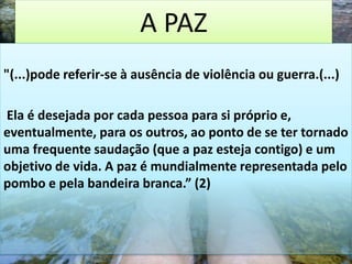 A PAZ
"(...)pode referir-se à ausência de violência ou guerra.(...)
Ela é desejada por cada pessoa para si próprio e,
eventualmente, para os outros, ao ponto de se ter tornado
uma frequente saudação (que a paz esteja contigo) e um
objetivo de vida. A paz é mundialmente representada pelo
pombo e pela bandeira branca.” (2)
 