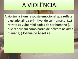 A VIOLÊNCIA
A violência é um resposta emocional que reflete
o estado, ainda primitivo, do ser humano. (...)
retrata as vulnerabilidades do ser humano (...)
que repousam como barris de pólvora na alma
humana; ( Joanna de Ângelis )
 