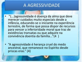 A AGRESSIVIDADE
• ”(...)agressividade é doença da alma que deve
merecer cuidados muito especiais desde a
infância, educando-se o iniciante na experiência
terrestre, de forma que possa dispor de recursos
para vencer a inferioridade moral que traz de
existências transatas ou que adquire na
convivência doentia da família...”(4 )
• “A agressividade é herança cruel do medo
ancestral, que remanesce no Espírito desde
priscas eras.” (4)
 