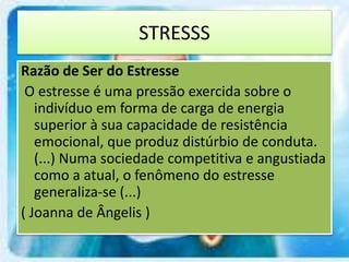 STRESSS
Razão de Ser do Estresse
O estresse é uma pressão exercida sobre o
indivíduo em forma de carga de energia
superior à sua capacidade de resistência
emocional, que produz distúrbio de conduta.
(...) Numa sociedade competitiva e angustiada
como a atual, o fenômeno do estresse
generaliza-se (...)
( Joanna de Ângelis )
 