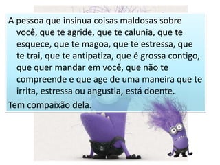 A pessoa que insinua coisas maldosas sobre
você, que te agride, que te calunia, que te
esquece, que te magoa, que te estressa, que
te trai, que te antipatiza, que é grossa contigo,
que quer mandar em você, que não te
compreende e que age de uma maneira que te
irrita, estressa ou angustia, está doente.
Tem compaixão dela.
 