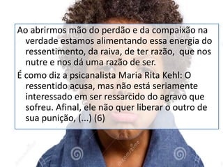 Ao abrirmos mão do perdão e da compaixão na
verdade estamos alimentando essa energia do
ressentimento, da raiva, de ter razão, que nos
nutre e nos dá uma razão de ser.
É como diz a psicanalista Maria Rita Kehl: O
ressentido acusa, mas não está seriamente
interessado em ser ressarcido do agravo que
sofreu. Afinal, ele não quer liberar o outro de
sua punição, (...) (6)
 