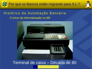 Por que os Bancos estão migrando para S.L.?

Histórico da Automação Bancária
   O início da informatização no BB




     Terminal de caixa – Década de 80
 