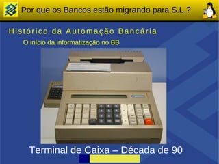 Por que os Bancos estão migrando para S.L.?

Histórico da Automação Bancária
   O início da informatização no BB




    Terminal de Caixa – Década de 90
 
