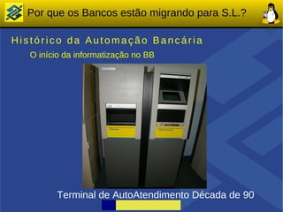 Por que os Bancos estão migrando para S.L.?

Histórico da Automação Bancária
   O início da informatização no BB




         Terminal de AutoAtendimento Década de 90
 
