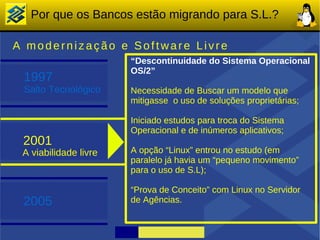 Por que os Bancos estão migrando para S.L.?

A modernização e Software Livre
                       “Descontinuidade do Sistema Operacional
                       OS/2”
 1997
 Salto Tecnológico     Necessidade de Buscar um modelo que
                       mitigasse o uso de soluções proprietárias;

                       Iniciado estudos para troca do Sistema
                       Operacional e de inúmeros aplicativos;
 2001
 A viabilidade livre   A opção “Linux” entrou no estudo (em
                       paralelo já havia um “pequeno movimento”
                       para o uso de S.L);

                       “Prova de Conceito” com Linux no Servidor
 2005                  de Agências.
 