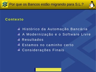 Por que os Bancos estão migrando para S.L.?



Contexto

        Histórico da Automação Bancária
        A Modernização e o Software Livre
        Resultados
        Estamos no caminho certo
        Considerações Finais
 
