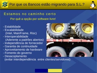 Por que os Bancos estão migrando para S.L.?

Estamos no caminho certo
     Por quê a opção por software livre!

- Estabilidade
- Escalabilidade
   (Intel, MainFrame, Risc)
- Interoperabilidade
   (Aderente a padrões abertos)
- Independência de fornecedor
- Garantia de continuidade
- Aproveitamento de hardware
- Fomento do governo
- Desacoplamento
  (evitar interdependência entre clientes/servidores)
 