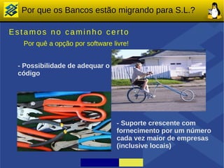 Por que os Bancos estão migrando para S.L.?

Estamos no caminho certo
  Por quê a opção por software livre!


 - Possibilidade de adequar o
 código




                                 - Suporte crescente com
                                 fornecimento por um número
                                 cada vez maior de empresas
                                 (inclusive locais)
 