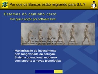 Por que os Bancos estão migrando para S.L.?

Estamos no caminho certo
  Por quê a opção por software livre!




    - Maximização do investimento
      pela longevidade da solução.
      Sistema operacional moderno
      com suporte a novas tecnologias
 