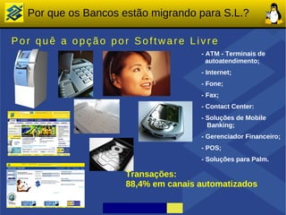 Por que os Bancos estão migrando para S.L.?

Por quê a opção por Software Livre
                                     - ATM - Terminais de
                                       autoatendimento;
                                     - Internet;
                                     - Fone;
                                     - Fax;
                                     - Contact Center:
                                     - Soluções de Mobile
                                       Banking;
                                     - Gerenciador Financeiro;
                                     - POS;
                                     - Soluções para Palm.

                     Transações:
                     88,4% em canais automatizados
 