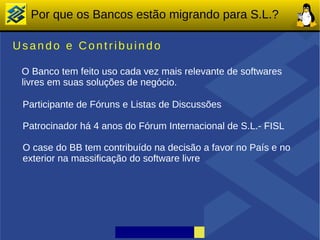 Por que os Bancos estão migrando para S.L.?

Usando e Contribuindo

 O Banco tem feito uso cada vez mais relevante de softwares
 livres em suas soluções de negócio.

 Participante de Fóruns e Listas de Discussões

 Patrocinador há 4 anos do Fórum Internacional de S.L.- FISL

 O case do BB tem contribuído na decisão a favor no País e no
 exterior na massificação do software livre
 