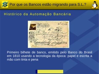 Por que os Bancos estão migrando para S.L.?

Histórico da Automação Bancária




 Primeiro bilhete de banco, emitido pelo Banco do Brasil
 em 1810 usando a tecnologia da época: papel e escrita a
 mão com tinta e pena
 