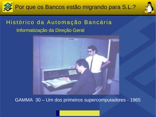 Por que os Bancos estão migrando para S.L.?

Histórico da Automação Bancária
   Informatização da Direção Geral




  GAMMA 30 – Um dos primeiros supercomputadores - 1965
 