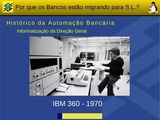 Por que os Bancos estão migrando para S.L.?

Histórico da Automação Bancária
   Informatização da Direção Geral




                  IBM 360 - 1970
 