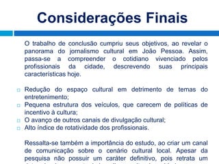 Considerações Finais
    O trabalho de conclusão cumpriu seus objetivos, ao revelar o
    panorama do jornalismo cultural em João Pessoa. Assim,
    passa-se a compreender o cotidiano vivenciado pelos
    profissionais da cidade, descrevendo suas principais
    características hoje.

   Redução do espaço cultural em detrimento de temas do
    entretenimento;
   Pequena estrutura dos veículos, que carecem de políticas de
    incentivo à cultura;
   O avanço de outros canais de divulgação cultural;
   Alto índice de rotatividade dos profissionais.

    Ressalta-se também a importância do estudo, ao criar um canal
    de comunicação sobre o cenário cultural local. Apesar da
    pesquisa não possuir um caráter definitivo, pois retrata um
 