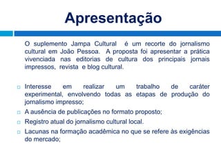 Apresentação
    O suplemento Jampa Cultural é um recorte do jornalismo
    cultural em João Pessoa. A proposta foi apresentar a prática
    vivenciada nas editorias de cultura dos principais jornais
    impressos, revista e blog cultural.


   Interesse    em     realizar um   trabalho  de    caráter
    experimental, envolvendo todas as etapas de produção do
    jornalismo impresso;
   A ausência de publicações no formato proposto;
   Registro atual do jornalismo cultural local.
   Lacunas na formação acadêmica no que se refere às exigências
    do mercado;
 