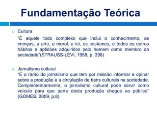 Fundamentação Teórica
   Cultura
    “É aquele todo complexo que inclui o conhecimento, as
    crenças, a arte, a moral, a lei, os costumes, e todos os outros
    hábitos e aptidões adquiridos pelo homem como membro da
    sociedade”(STRAUSS-LÉVI, 1958, p. 398)


   Jornalismo cultural
    “É o ramo do jornalismo que tem por missão informar e opinar
    sobre a produção e a circulação de bens culturais na sociedade.
    Complementarmente, o jornalismo cultural pode servir como
    veículo para que parte desta produção chegue ao público”
    (GOMES, 2009, p.8)
 