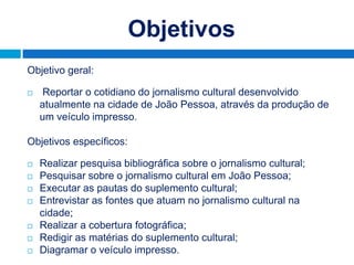 Objetivos
Objetivo geral:

   Reportar o cotidiano do jornalismo cultural desenvolvido
    atualmente na cidade de João Pessoa, através da produção de
    um veículo impresso.

Objetivos específicos:

   Realizar pesquisa bibliográfica sobre o jornalismo cultural;
   Pesquisar sobre o jornalismo cultural em João Pessoa;
   Executar as pautas do suplemento cultural;
   Entrevistar as fontes que atuam no jornalismo cultural na
    cidade;
   Realizar a cobertura fotográfica;
   Redigir as matérias do suplemento cultural;
   Diagramar o veículo impresso.
 