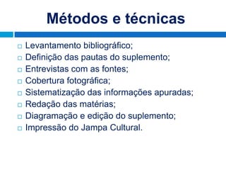 Métodos e técnicas
   Levantamento bibliográfico;
   Definição das pautas do suplemento;
   Entrevistas com as fontes;
   Cobertura fotográfica;
   Sistematização das informações apuradas;
   Redação das matérias;
   Diagramação e edição do suplemento;
   Impressão do Jampa Cultural.
 
