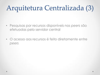 Arquitetura Centralizada (3)

• Pesquisas por recursos disponíveis nos peers são
  efetuadas pelo servidor central

• O acesso aos recursos é feito diretamente entre
  peers
 