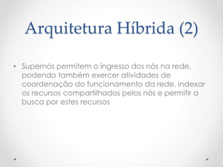 Arquitetura Híbrida (2)

• Supernós permitem o ingresso dos nós na rede,
  podendo também exercer atividades de
  coordenação do funcionamento da rede, indexar
  os recursos compartilhados pelos nós e permitir a
  busca por estes recursos
 