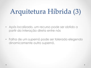 Arquitetura Híbrida (3)

• Após localizado, um recurso pode ser obtido a
  partir da interação direta entre nós

• Falha de um supernó pode ser tolerada elegendo
  dinamicamente outro supernó.
 