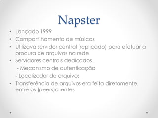 Napster
• Lançado 1999
• Compartilhamento de músicas
• Utilizava servidor central (replicado) para efetuar a
  procura de arquivos na rede
• Servidores centrais dedicados
   - Mecanismo de autenticação
  - Localizador de arquivos
• Transferência de arquivos era feita diretamente
  entre os (peers)clientes
 