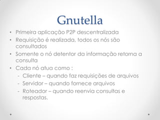 Gnutella
• Primeira aplicação P2P descentralizada
• Requisição é realizada, todos os nós são
  consultados
• Somente o nó detentor da informação retorna a
  consulta
• Cada nó atua como :
   - Cliente – quando faz requisições de arquivos
   - Servidor – quando fornece arquivos
   - Roteador – quando reenvia consultas e
     respostas.
 