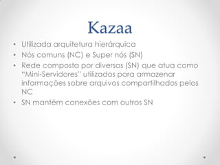 Kazaa
• Utilizada arquitetura hierárquica
• Nós comuns (NC) e Super nós (SN)
• Rede composta por diversos (SN) que atua como
  “Mini-Servidores” utilizados para armazenar
  informações sobre arquivos compartilhados pelos
  NC
• SN mantém conexões com outros SN
 