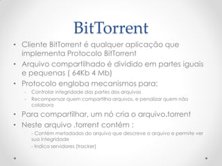 BitTorrent
• Cliente BitTorrent é qualquer aplicação que
  implementa Protocolo BitTorrent
• Arquivo compartilhado é dividido em partes iguais
  e pequenas ( 64Kb 4 Mb)
• Protocolo engloba mecanismos para:
   -   Controlar integridade das partes dos arquivos
   -   Recompensar quem compartilha arquivos, e penalizar quem não
       colabora

• Para compartilhar, um nó cria o arquivo.torrent
• Neste arquivo .torrent contém :
       - Contém metadados do arquivo que descreve o arquivo e permite ver
       sua integridade
       - Indica servidores (tracker)
 