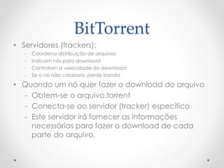 BitTorrent
• Servidores (trackers):
   -   Coordena distribuição de arquivos
   -   Indicam nós para download
   -   Controlam a velocidade do download
   -   Se o nó não colabora, perde banda

• Quando um nó quer fazer o download do arquivo
  - Obtem-se o arquivo.torrent
  - Conecta-se ao servidor (tracker) específico
  - Este servidor irá fornecer as informações
    necessárias para fazer o download de cada
    parte do arquivo.
 
