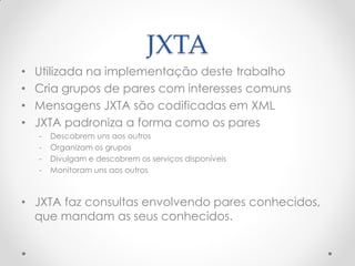 JXTA
•   Utilizada na implementação deste trabalho
•   Cria grupos de pares com interesses comuns
•   Mensagens JXTA são codificadas em XML
•   JXTA padroniza a forma como os pares
    -   Descobrem uns aos outros
    -   Organizam os grupos
    -   Divulgam e descobrem os serviços disponíveis
    -   Monitoram uns aos outros



• JXTA faz consultas envolvendo pares conhecidos,
  que mandam as seus conhecidos.
 
