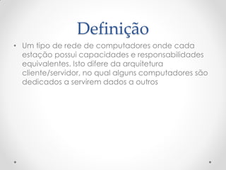 Definição
• Um tipo de rede de computadores onde cada
  estação possui capacidades e responsabilidades
  equivalentes. Isto difere da arquitetura
  cliente/servidor, no qual alguns computadores são
  dedicados a servirem dados a outros
 