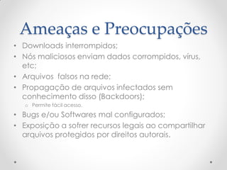 Ameaças e Preocupações
• Downloads interrompidos;
• Nós maliciosos enviam dados corrompidos, vírus,
  etc;
• Arquivos falsos na rede;
• Propagação de arquivos infectados sem
  conhecimento disso (Backdoors);
   o Permite fácil acesso.

• Bugs e/ou Softwares mal configurados;
• Exposição a sofrer recursos legais ao compartilhar
  arquivos protegidos por direitos autorais.
 