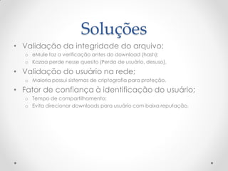 Soluções
• Validação da integridade do arquivo;
   o eMule faz a verificação antes do download (hash);
   o Kazaa perde nesse quesito (Perda de usuário, desuso).

• Validação do usuário na rede;
   o Maioria possui sistemas de criptografia para proteção.

• Fator de confiança à identificação do usuário;
   o Tempo de compartilhamento;
   o Evita direcionar downloads para usuário com baixa reputação.
 