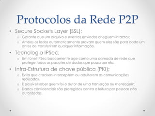 Protocolos da Rede P2P
• Secure Sockets Layer (SSL);
   o Garante que um arquivo e eventos enviados cheguem intactos;
   o Ambos os lados automaticamente provam quem eles são para cada um
     antes de transferirem qualquer informação.

• Tecnologia IPSec;
   o Um túnel IPSec basicamente age como uma camada de rede que
     protege todos os pacotes de dados que passa por ela.

• Infra-Estrutura de chave pública (PKI);
   o Evita que crackers interceptem ou adulterem as comunicações
     realizadas.
   o É possível saber quem foi o autor de uma transação ou mensagem;
   o Dados confidenciais são protegidos contra a leitura por pessoas não
     autorizadas.
 
