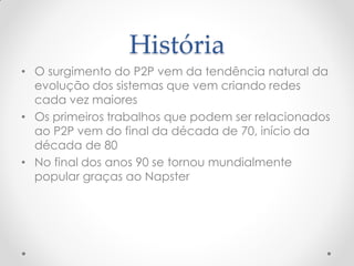 História
• O surgimento do P2P vem da tendência natural da
  evolução dos sistemas que vem criando redes
  cada vez maiores
• Os primeiros trabalhos que podem ser relacionados
  ao P2P vem do final da década de 70, início da
  década de 80
• No final dos anos 90 se tornou mundialmente
  popular graças ao Napster
 